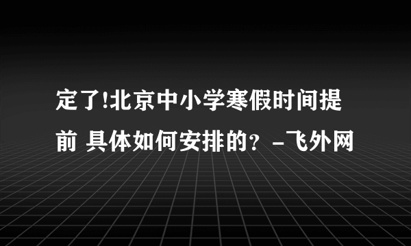 定了!北京中小学寒假时间提前 具体如何安排的？-飞外网