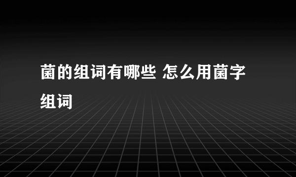 菌的组词有哪些 怎么用菌字组词