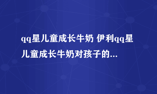 qq星儿童成长牛奶 伊利qq星儿童成长牛奶对孩子的成长真的有帮助吗