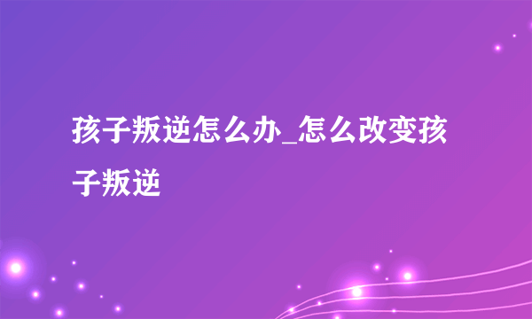 孩子叛逆怎么办_怎么改变孩子叛逆