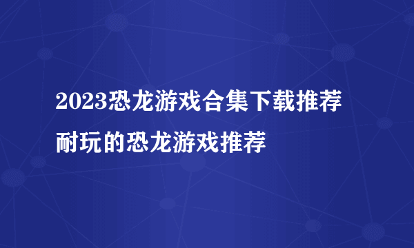 2023恐龙游戏合集下载推荐 耐玩的恐龙游戏推荐