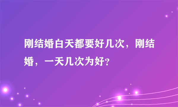 刚结婚白天都要好几次，刚结婚，一天几次为好？