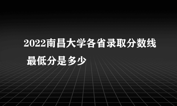 2022南昌大学各省录取分数线 最低分是多少