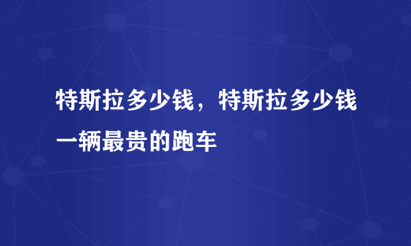 特斯拉多少钱，特斯拉多少钱一辆最贵的跑车