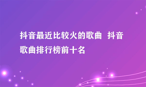 抖音最近比较火的歌曲  抖音歌曲排行榜前十名