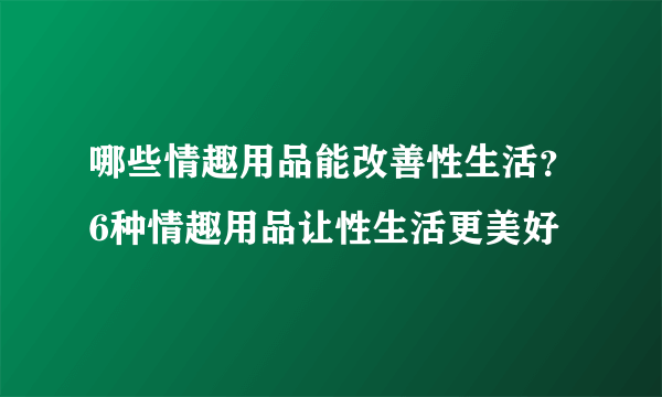 哪些情趣用品能改善性生活？6种情趣用品让性生活更美好