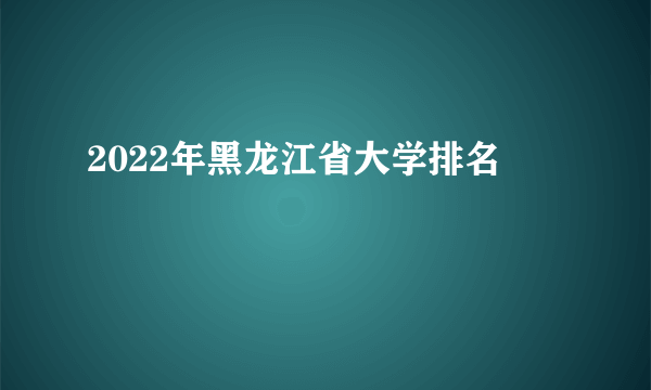 2022年黑龙江省大学排名