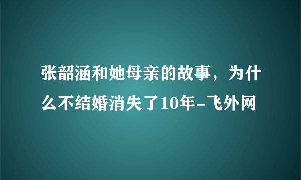 张韶涵和她母亲的故事，为什么不结婚消失了10年-飞外网