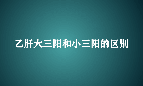 乙肝大三阳和小三阳的区别