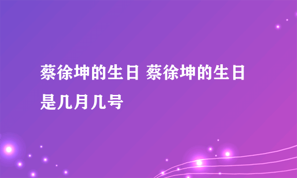 蔡徐坤的生日 蔡徐坤的生日是几月几号