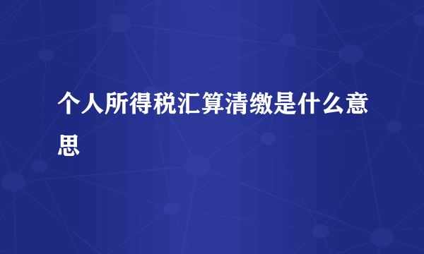 个人所得税汇算清缴是什么意思