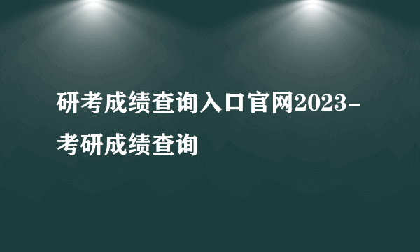 研考成绩查询入口官网2023-考研成绩查询