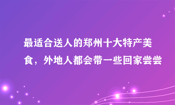 最适合送人的郑州十大特产美食，外地人都会带一些回家尝尝