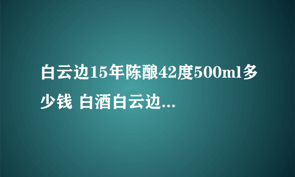 白云边15年陈酿42度500ml多少钱 白酒白云边价格查询