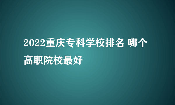 2022重庆专科学校排名 哪个高职院校最好