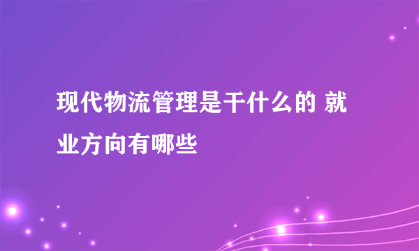 现代物流管理是干什么的 就业方向有哪些