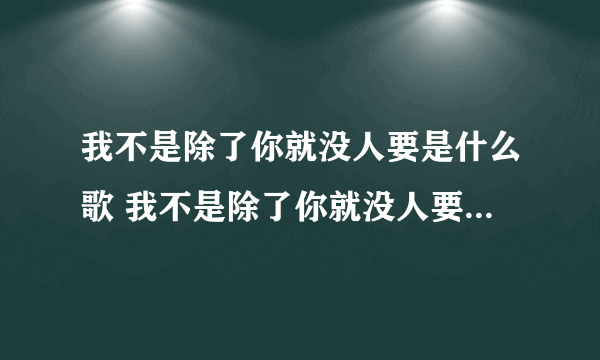 我不是除了你就没人要是什么歌 我不是除了你就没人要是什么歌曲