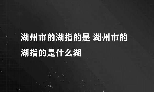 湖州市的湖指的是 湖州市的湖指的是什么湖