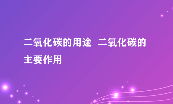 二氧化碳的用途  二氧化碳的主要作用