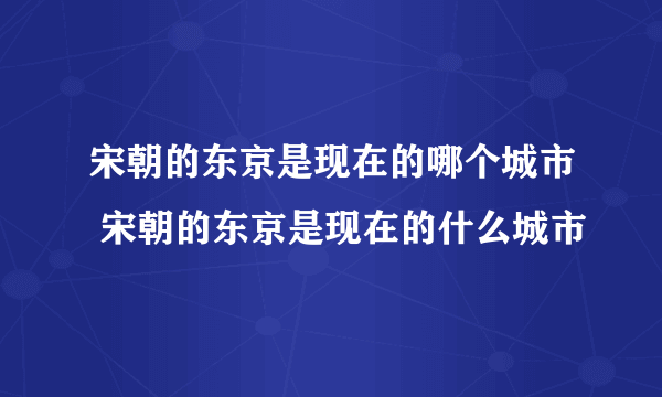 宋朝的东京是现在的哪个城市 宋朝的东京是现在的什么城市