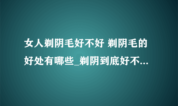 女人剃阴毛好不好 剃阴毛的好处有哪些_剃阴到底好不好呢_女性怎么剃阴毛