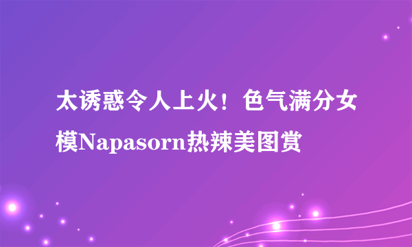 太诱惑令人上火！色气满分女模Napasorn热辣美图赏