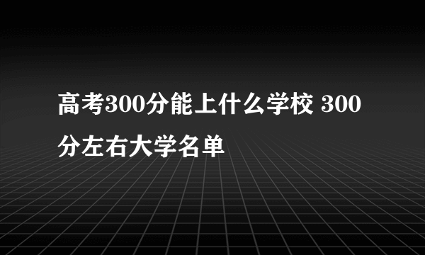 高考300分能上什么学校 300分左右大学名单