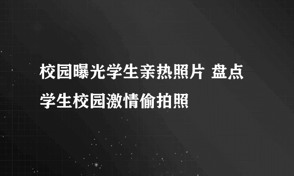 校园曝光学生亲热照片 盘点学生校园激情偷拍照