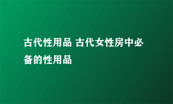 古代性用品 古代女性房中必备的性用品