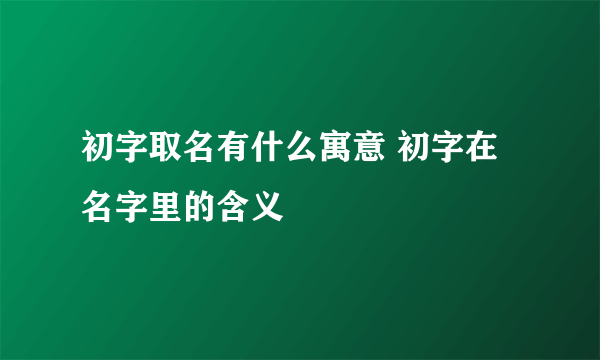 初字取名有什么寓意 初字在名字里的含义