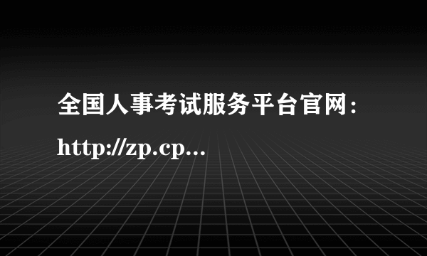 全国人事考试服务平台官网：http://zp.cpta.com.cn/gwyexam/