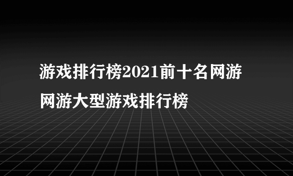 游戏排行榜2021前十名网游 网游大型游戏排行榜