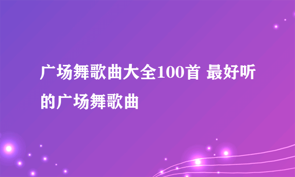 广场舞歌曲大全100首 最好听的广场舞歌曲