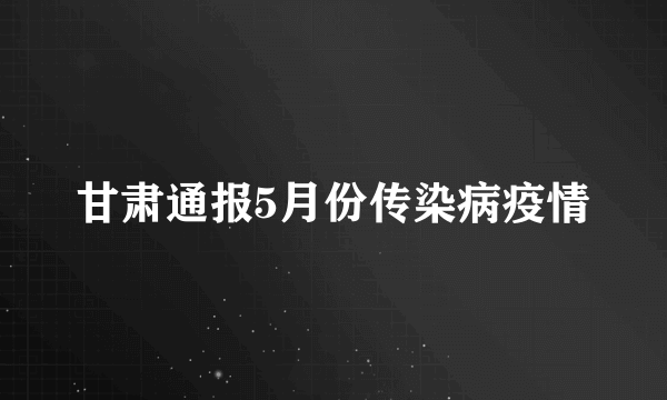 甘肃通报5月份传染病疫情