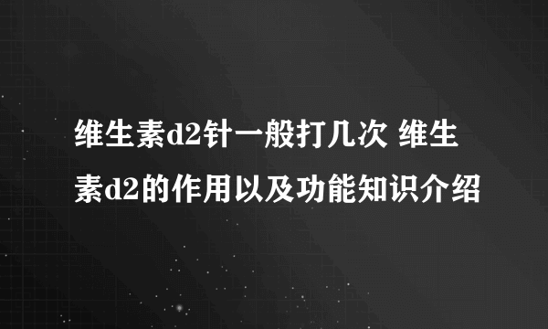 维生素d2针一般打几次 维生素d2的作用以及功能知识介绍