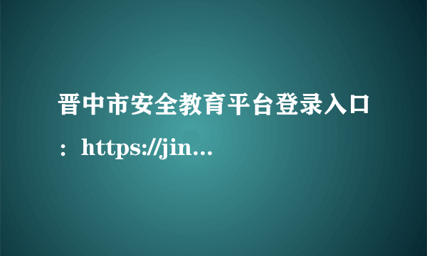 晋中市安全教育平台登录入口：https://jinzhong.xueanquan.com/