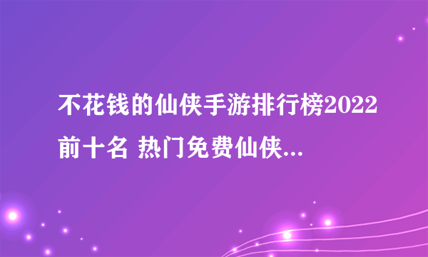 不花钱的仙侠手游排行榜2022前十名 热门免费仙侠手游推荐