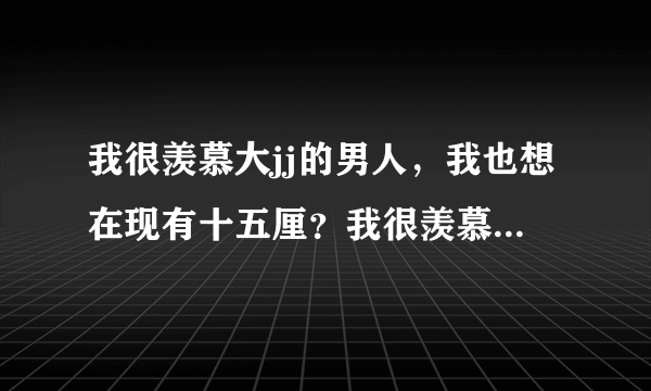 我很羡慕大jj的男人，我也想在现有十五厘？我很羡慕大...