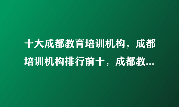 十大成都教育培训机构，成都培训机构排行前十，成都教育培训机构有哪些