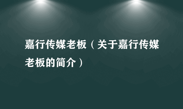 嘉行传媒老板（关于嘉行传媒老板的简介）