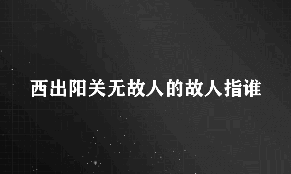 西出阳关无故人的故人指谁