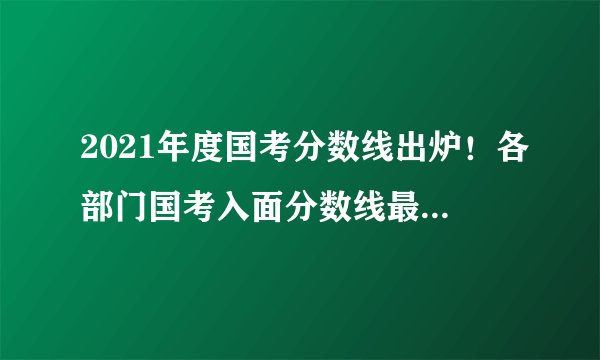 2021年度国考分数线出炉！各部门国考入面分数线最高分最低分汇总