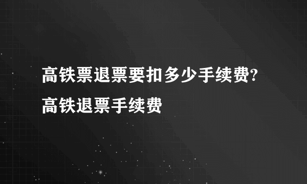 高铁票退票要扣多少手续费?高铁退票手续费