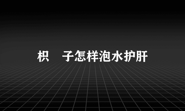 枳椇子怎样泡水护肝