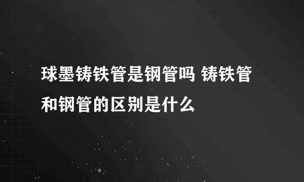 球墨铸铁管是钢管吗 铸铁管和钢管的区别是什么