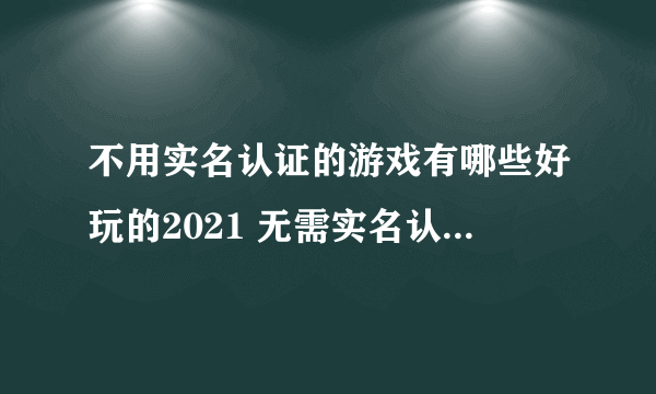 不用实名认证的游戏有哪些好玩的2021 无需实名认证手游排行榜