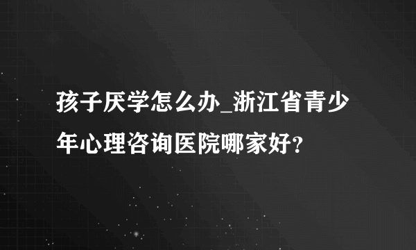 孩子厌学怎么办_浙江省青少年心理咨询医院哪家好？