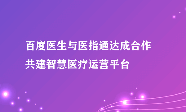 百度医生与医指通达成合作 共建智慧医疗运营平台