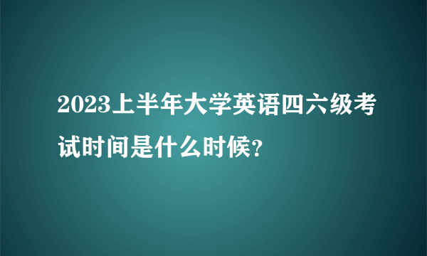 2023上半年大学英语四六级考试时间是什么时候？