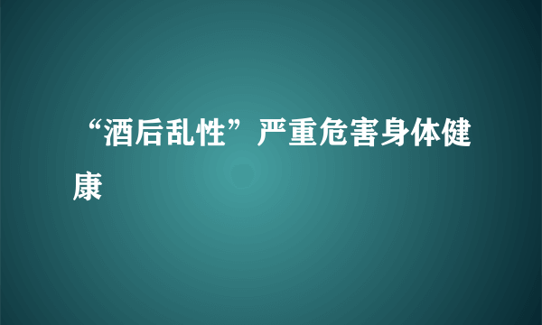 “酒后乱性”严重危害身体健康